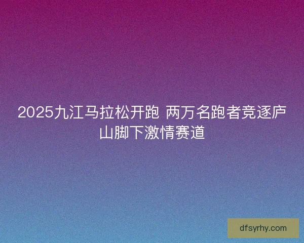 2025九江马拉松开跑 两万名跑者竞逐庐山脚下激情赛道 2025九江马拉松开跑 两万名跑者竞逐庐山脚下激情赛道