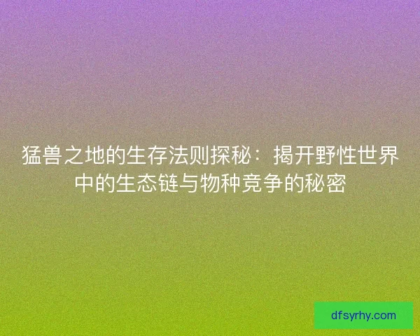 猛兽之地的生存法则探秘：揭开野性世界中的生态链与物种竞争的秘密