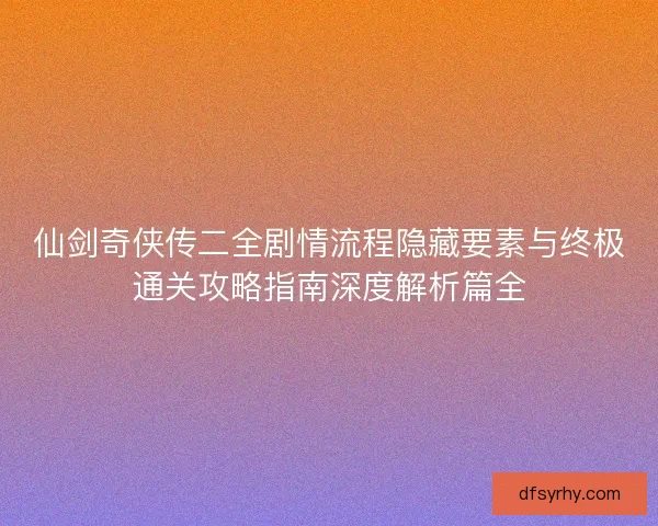 仙剑奇侠传二全剧情流程隐藏要素与终极通关攻略指南深度解析篇全 仙剑奇侠传二全剧情流程隐藏要素与终极通关攻略指南深度解析篇全