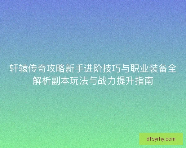 轩辕传奇攻略新手进阶技巧与职业装备全解析副本玩法与战力提升指南
