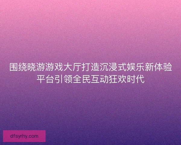 围绕晓游游戏大厅打造沉浸式娱乐新体验平台引领全民互动狂欢时代