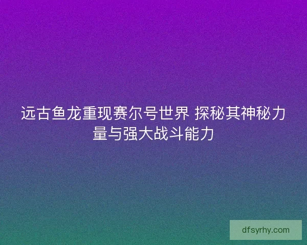 远古鱼龙重现赛尔号世界 探秘其神秘力量与强大战斗能力 远古鱼龙重现赛尔号世界 探秘其神秘力量与强大战斗能力