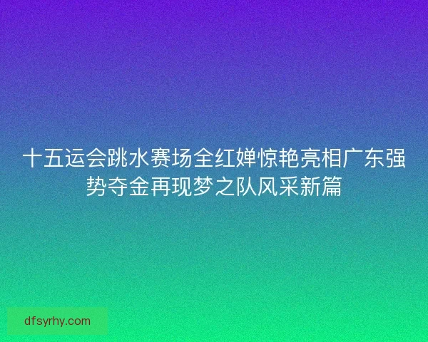 十五运会跳水赛场全红婵惊艳亮相广东强势夺金再现梦之队风采新篇