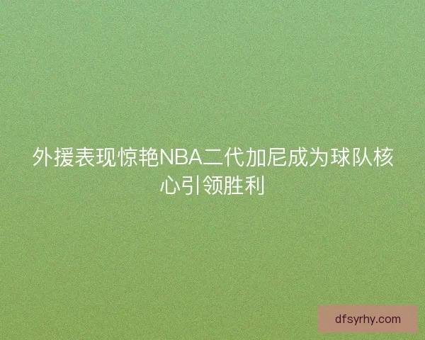 外援表现惊艳NBA二代加尼成为球队核心引领胜利