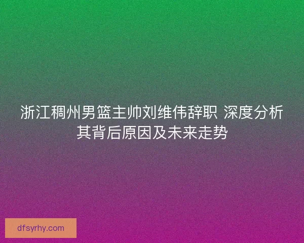 浙江稠州男篮主帅刘维伟辞职 深度分析其背后原因及未来走势