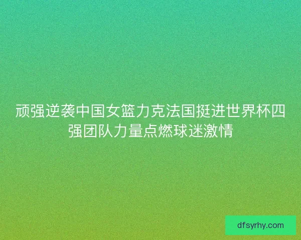 顽强逆袭中国女篮力克法国挺进世界杯四强团队力量点燃球迷激情