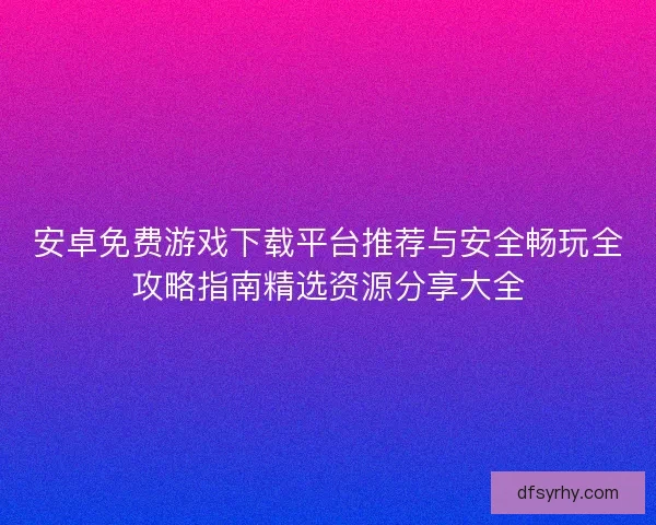 安卓免费游戏下载平台推荐与安全畅玩全攻略指南精选资源分享大全