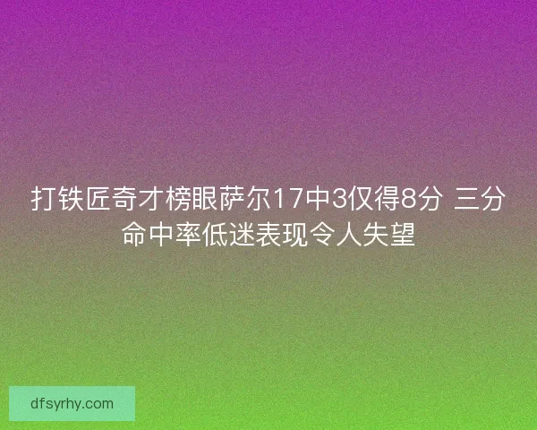 打铁匠奇才榜眼萨尔17中3仅得8分 三分命中率低迷表现令人失望