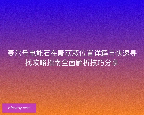 赛尔号电能石在哪获取位置详解与快速寻找攻略指南全面解析技巧分享