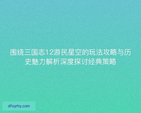 围绕三国志12游民星空的玩法攻略与历史魅力解析深度探讨经典策略