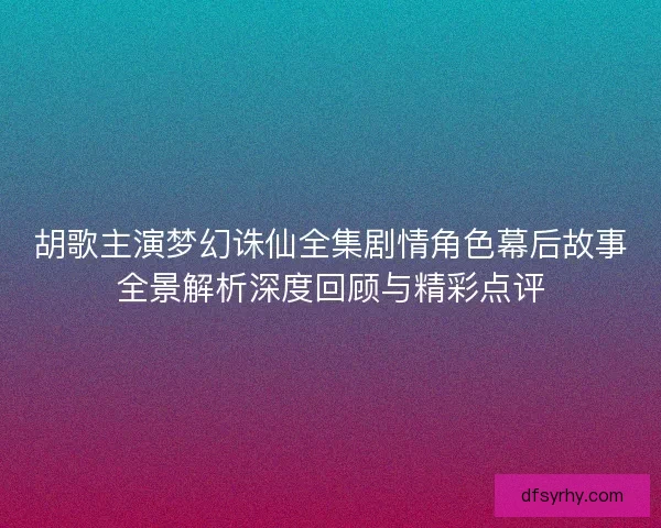 胡歌主演梦幻诛仙全集剧情角色幕后故事全景解析深度回顾与精彩点评