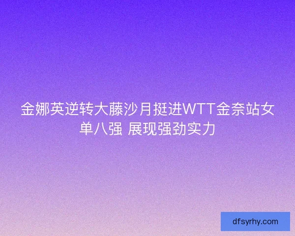 金娜英逆转大藤沙月挺进WTT金奈站女单八强 展现强劲实力 金娜英逆转大藤沙月挺进WTT金奈站女单八强 展现强劲实力
