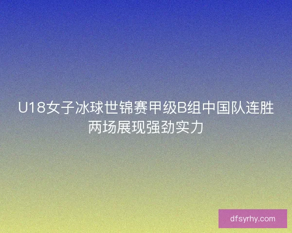 U18女子冰球世锦赛甲级B组中国队连胜两场展现强劲实力 U18女子冰球世锦赛甲级B组中国队连胜两场展现强劲实力