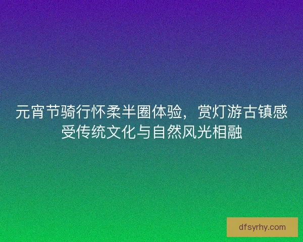 元宵节骑行怀柔半圈体验，赏灯游古镇感受传统文化与自然风光相融
