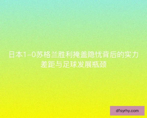 日本1-0苏格兰胜利掩盖隐忧背后的实力差距与足球发展瓶颈