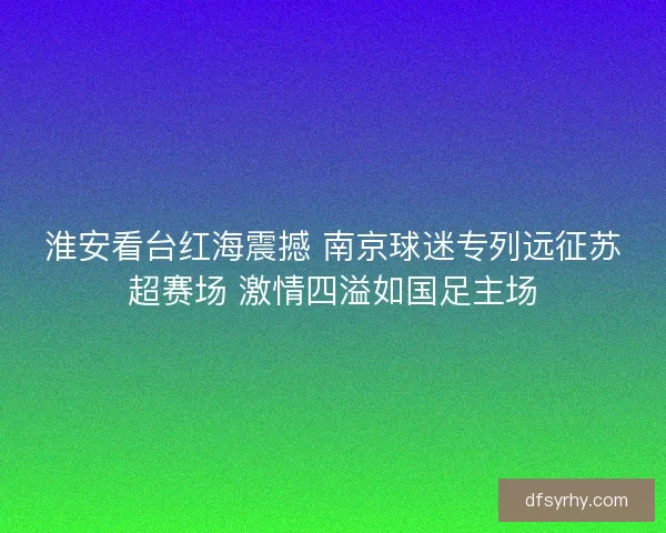淮安看台红海震撼 南京球迷专列远征苏超赛场 激情四溢如国足主场 淮安看台红海震撼 南京球迷专列远征苏超赛场 激情四溢如国足主场