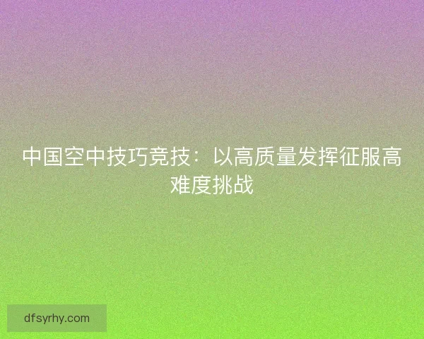中国空中技巧竞技:以高质量发挥征服高难度挑战 中国空中技巧竞技:以高质量发挥征服高难度挑战