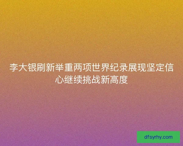 李大银刷新举重两项世界纪录展现坚定信心继续挑战新高度