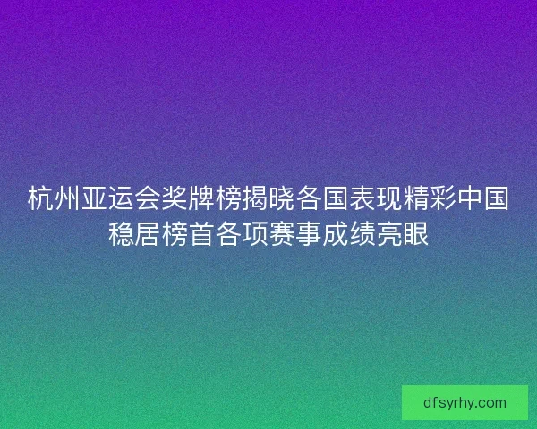 杭州亚运会奖牌榜揭晓各国表现精彩中国稳居榜首各项赛事成绩亮眼