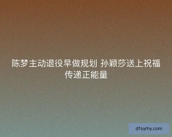 陈梦主动退役早做规划 孙颖莎送上祝福传递正能量