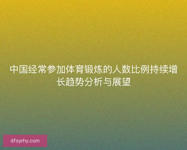 中国经常参加体育锻炼的人数比例持续增长趋势分析与展望 中国经常参加体育锻炼的人数比例持续增长趋势分析与展望