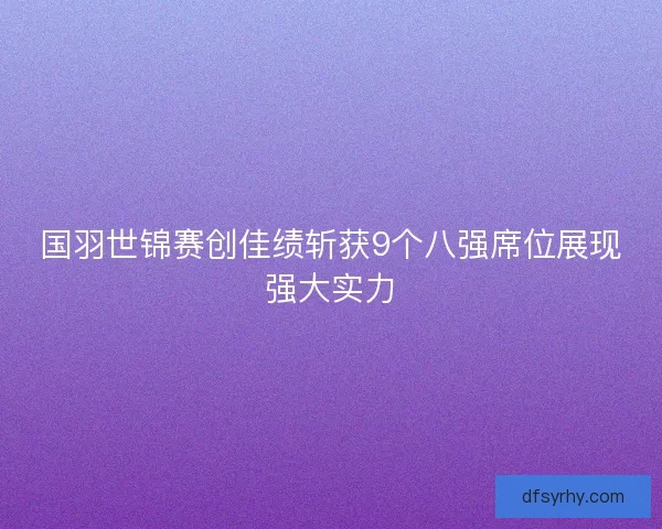 国羽世锦赛创佳绩斩获9个八强席位展现强大实力 国羽世锦赛创佳绩斩获9个八强席位展现强大实力