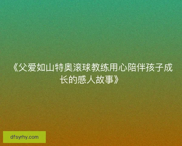 《父爱如山特奥滚球教练用心陪伴孩子成长的感人故事》 《父爱如山特奥滚球教练用心陪伴孩子成长的感人故事》